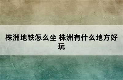 株洲地铁怎么坐 株洲有什么地方好玩